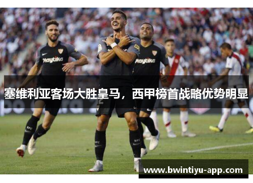 塞维利亚客场大胜皇马，西甲榜首战略优势明显