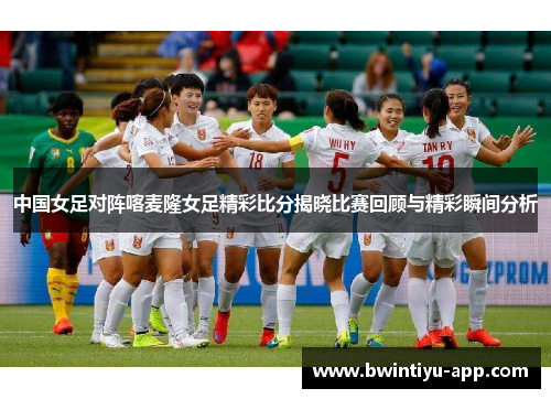 中国女足对阵喀麦隆女足精彩比分揭晓比赛回顾与精彩瞬间分析
